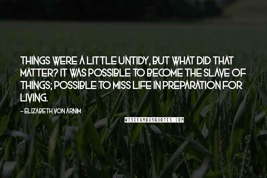 Elizabeth Von Arnim Quotes: Things were a little untidy, but what did that matter? It was possible to become the slave of things; possible to miss life in preparation for living.