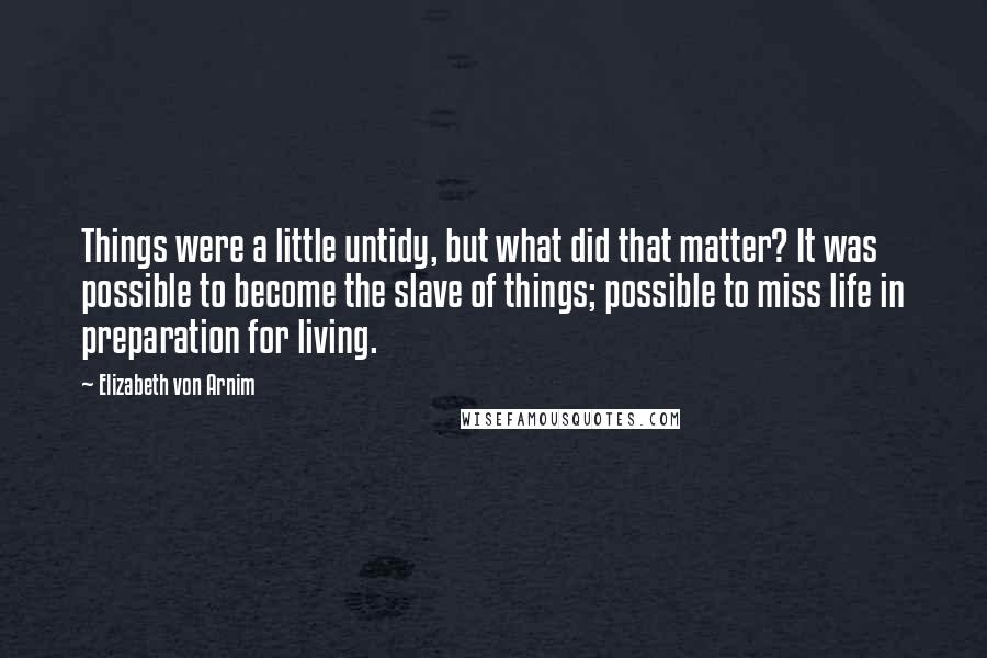 Elizabeth Von Arnim Quotes: Things were a little untidy, but what did that matter? It was possible to become the slave of things; possible to miss life in preparation for living.