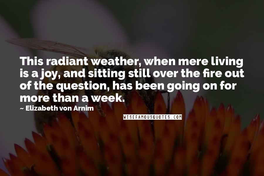 Elizabeth Von Arnim Quotes: This radiant weather, when mere living is a joy, and sitting still over the fire out of the question, has been going on for more than a week.