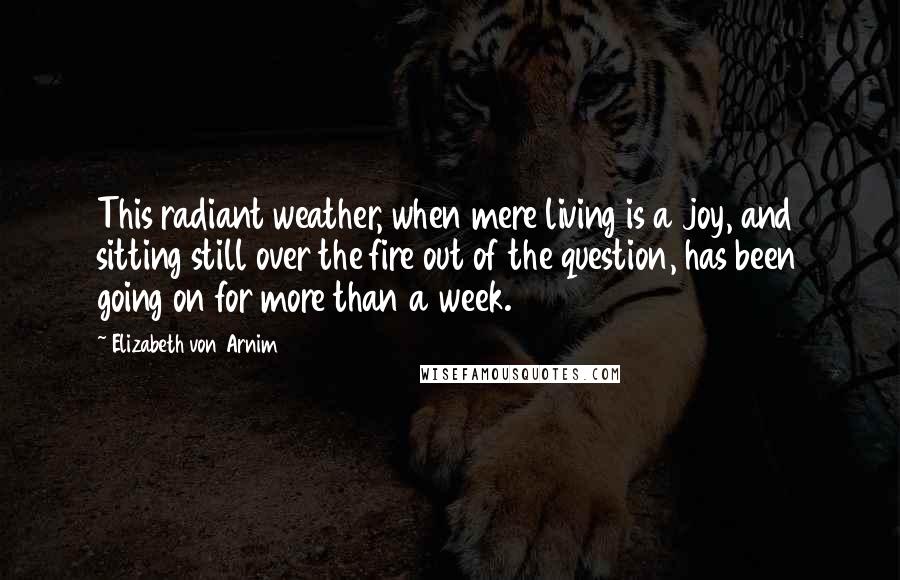 Elizabeth Von Arnim Quotes: This radiant weather, when mere living is a joy, and sitting still over the fire out of the question, has been going on for more than a week.