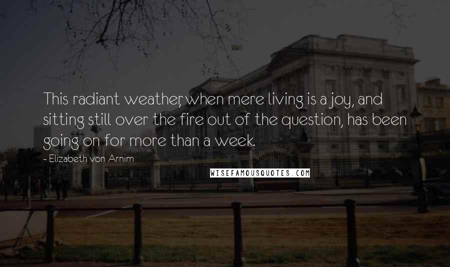 Elizabeth Von Arnim Quotes: This radiant weather, when mere living is a joy, and sitting still over the fire out of the question, has been going on for more than a week.