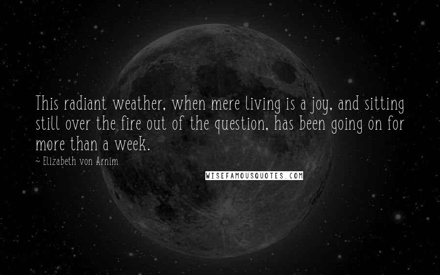 Elizabeth Von Arnim Quotes: This radiant weather, when mere living is a joy, and sitting still over the fire out of the question, has been going on for more than a week.