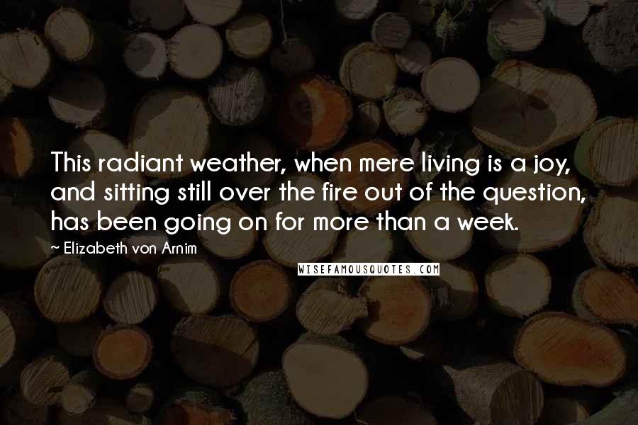 Elizabeth Von Arnim Quotes: This radiant weather, when mere living is a joy, and sitting still over the fire out of the question, has been going on for more than a week.