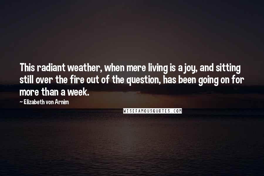 Elizabeth Von Arnim Quotes: This radiant weather, when mere living is a joy, and sitting still over the fire out of the question, has been going on for more than a week.