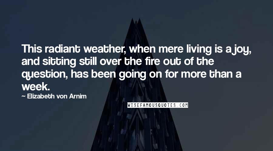 Elizabeth Von Arnim Quotes: This radiant weather, when mere living is a joy, and sitting still over the fire out of the question, has been going on for more than a week.