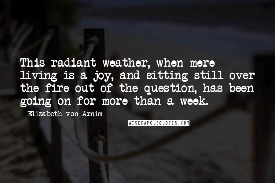 Elizabeth Von Arnim Quotes: This radiant weather, when mere living is a joy, and sitting still over the fire out of the question, has been going on for more than a week.