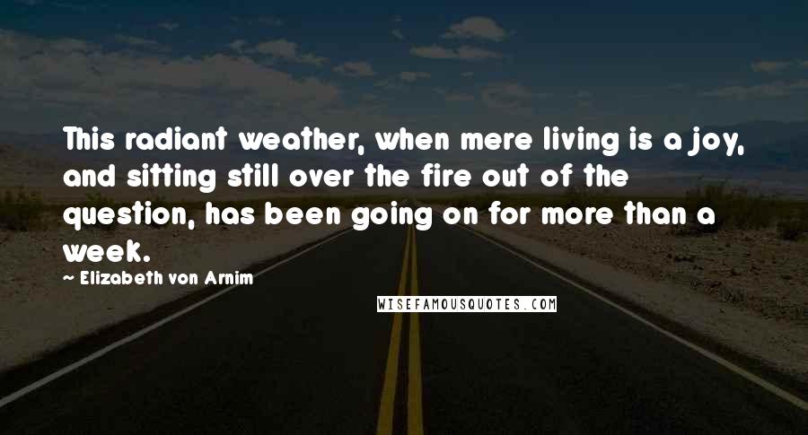 Elizabeth Von Arnim Quotes: This radiant weather, when mere living is a joy, and sitting still over the fire out of the question, has been going on for more than a week.