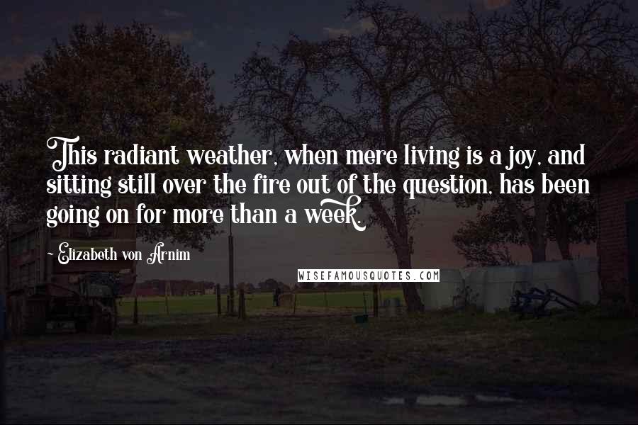 Elizabeth Von Arnim Quotes: This radiant weather, when mere living is a joy, and sitting still over the fire out of the question, has been going on for more than a week.