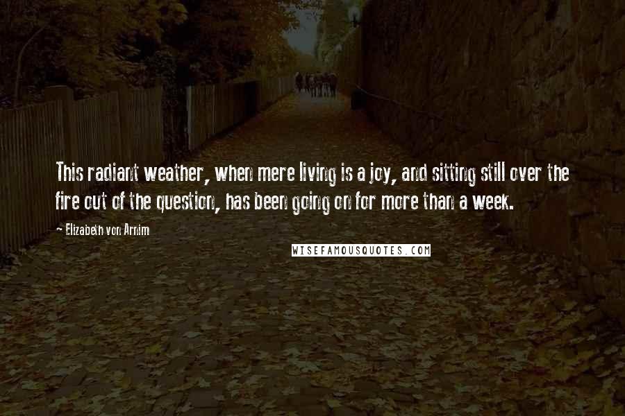 Elizabeth Von Arnim Quotes: This radiant weather, when mere living is a joy, and sitting still over the fire out of the question, has been going on for more than a week.