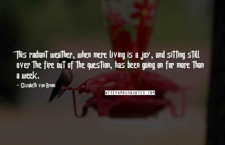 Elizabeth Von Arnim Quotes: This radiant weather, when mere living is a joy, and sitting still over the fire out of the question, has been going on for more than a week.