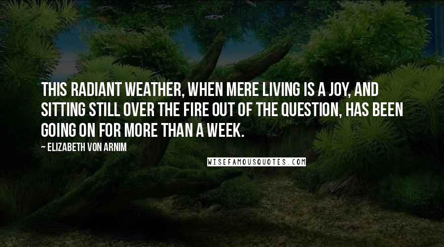 Elizabeth Von Arnim Quotes: This radiant weather, when mere living is a joy, and sitting still over the fire out of the question, has been going on for more than a week.