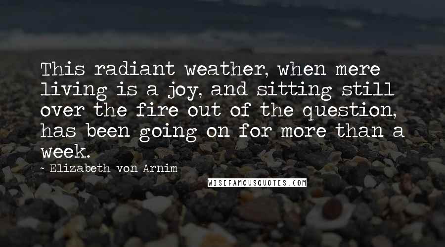 Elizabeth Von Arnim Quotes: This radiant weather, when mere living is a joy, and sitting still over the fire out of the question, has been going on for more than a week.