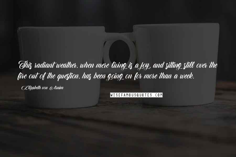 Elizabeth Von Arnim Quotes: This radiant weather, when mere living is a joy, and sitting still over the fire out of the question, has been going on for more than a week.