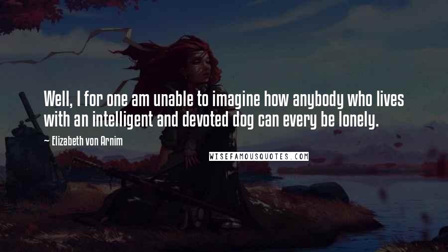 Elizabeth Von Arnim Quotes: Well, I for one am unable to imagine how anybody who lives with an intelligent and devoted dog can every be lonely.