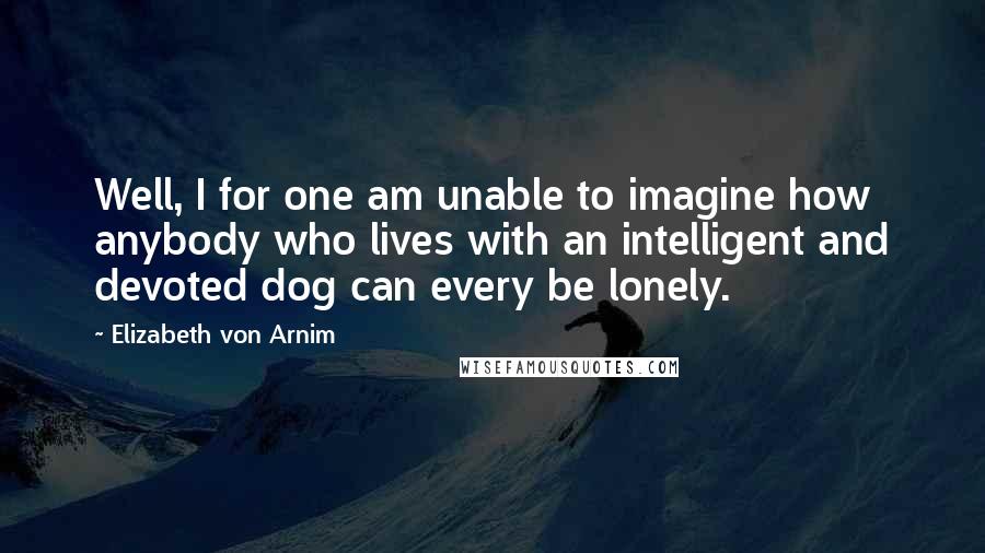 Elizabeth Von Arnim Quotes: Well, I for one am unable to imagine how anybody who lives with an intelligent and devoted dog can every be lonely.