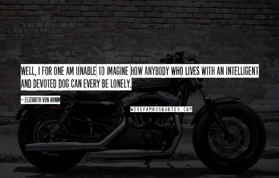 Elizabeth Von Arnim Quotes: Well, I for one am unable to imagine how anybody who lives with an intelligent and devoted dog can every be lonely.