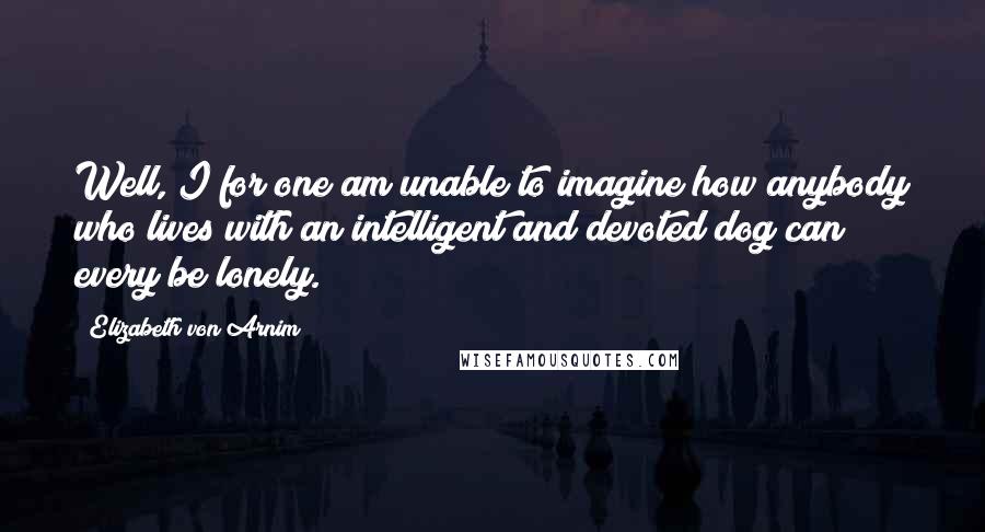 Elizabeth Von Arnim Quotes: Well, I for one am unable to imagine how anybody who lives with an intelligent and devoted dog can every be lonely.