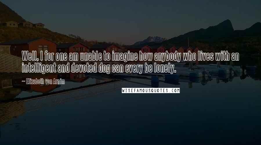 Elizabeth Von Arnim Quotes: Well, I for one am unable to imagine how anybody who lives with an intelligent and devoted dog can every be lonely.