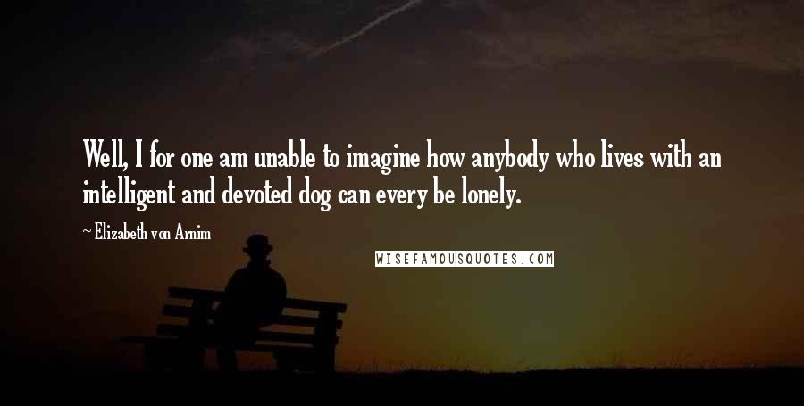 Elizabeth Von Arnim Quotes: Well, I for one am unable to imagine how anybody who lives with an intelligent and devoted dog can every be lonely.