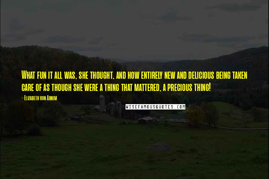 Elizabeth Von Arnim Quotes: What fun it all was, she thought, and how entirely new and delicious being taken care of as though she were a thing that mattered, a precious thing!