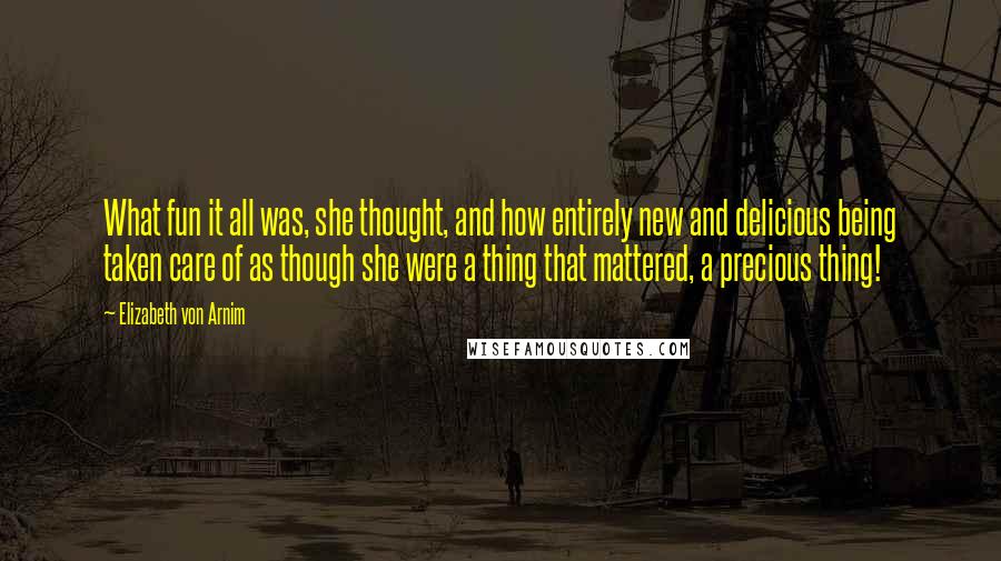 Elizabeth Von Arnim Quotes: What fun it all was, she thought, and how entirely new and delicious being taken care of as though she were a thing that mattered, a precious thing!