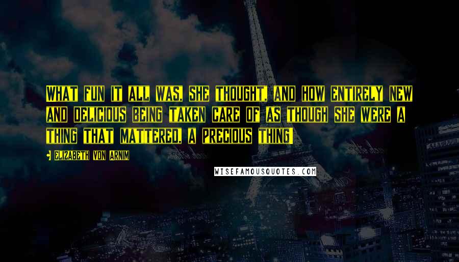 Elizabeth Von Arnim Quotes: What fun it all was, she thought, and how entirely new and delicious being taken care of as though she were a thing that mattered, a precious thing!