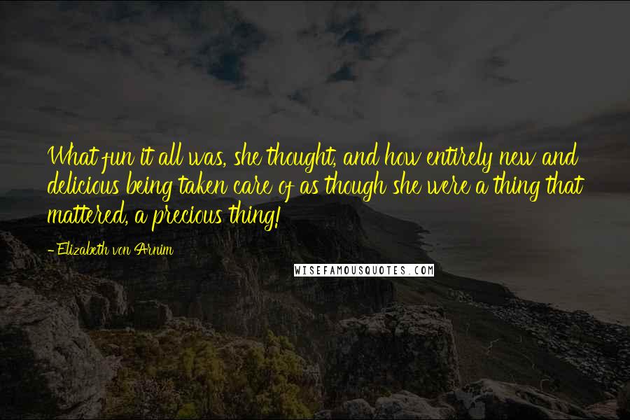 Elizabeth Von Arnim Quotes: What fun it all was, she thought, and how entirely new and delicious being taken care of as though she were a thing that mattered, a precious thing!