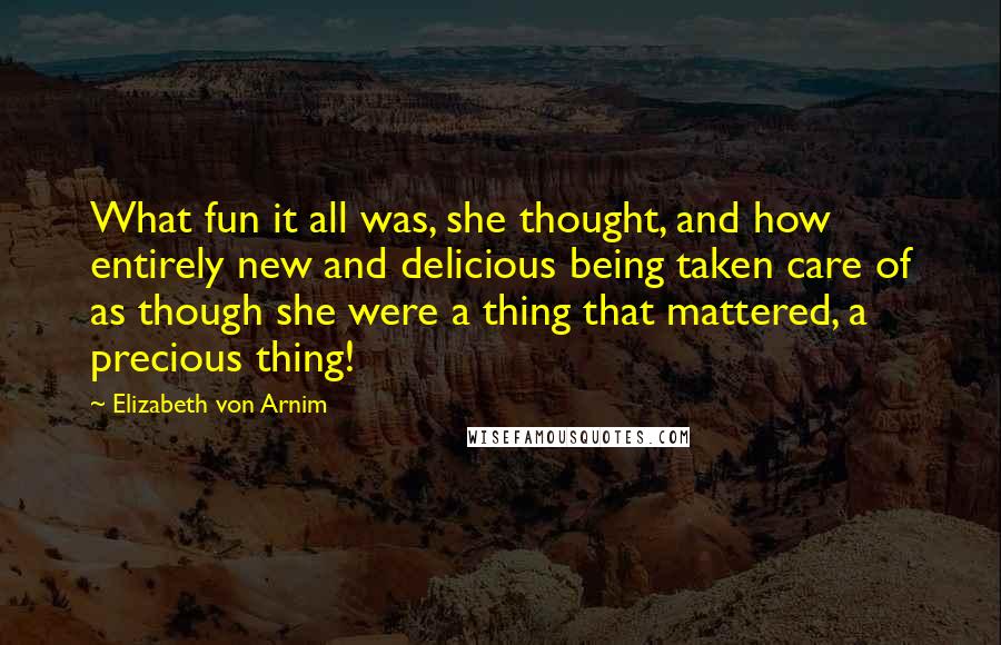 Elizabeth Von Arnim Quotes: What fun it all was, she thought, and how entirely new and delicious being taken care of as though she were a thing that mattered, a precious thing!