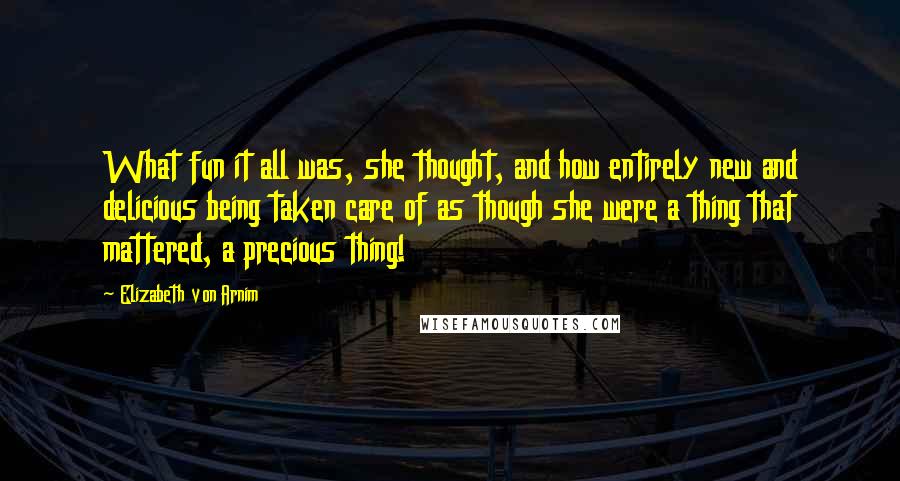 Elizabeth Von Arnim Quotes: What fun it all was, she thought, and how entirely new and delicious being taken care of as though she were a thing that mattered, a precious thing!