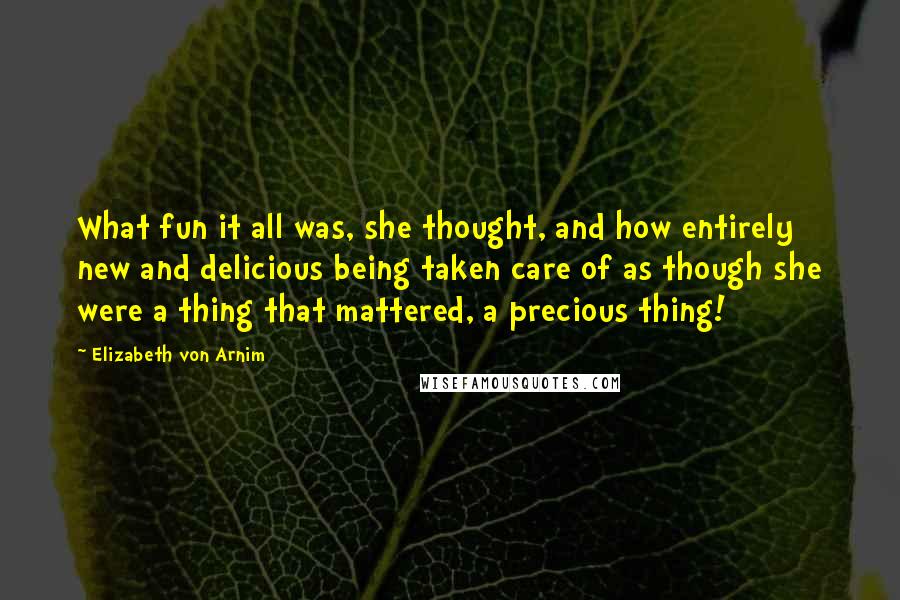 Elizabeth Von Arnim Quotes: What fun it all was, she thought, and how entirely new and delicious being taken care of as though she were a thing that mattered, a precious thing!