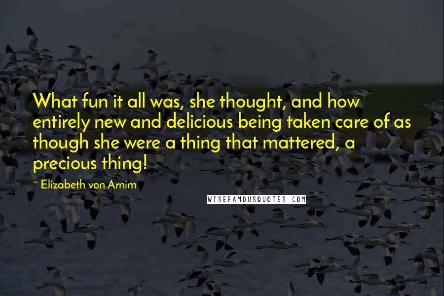 Elizabeth Von Arnim Quotes: What fun it all was, she thought, and how entirely new and delicious being taken care of as though she were a thing that mattered, a precious thing!