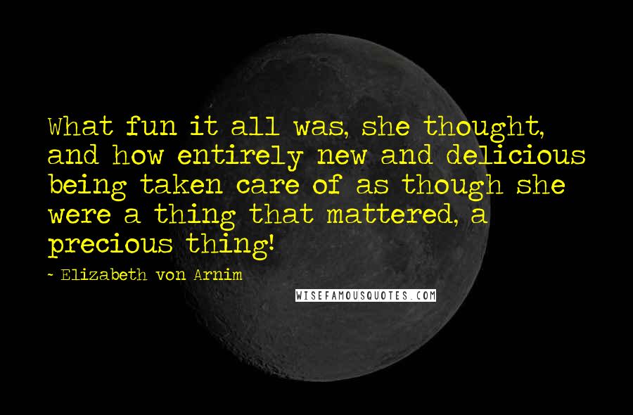 Elizabeth Von Arnim Quotes: What fun it all was, she thought, and how entirely new and delicious being taken care of as though she were a thing that mattered, a precious thing!