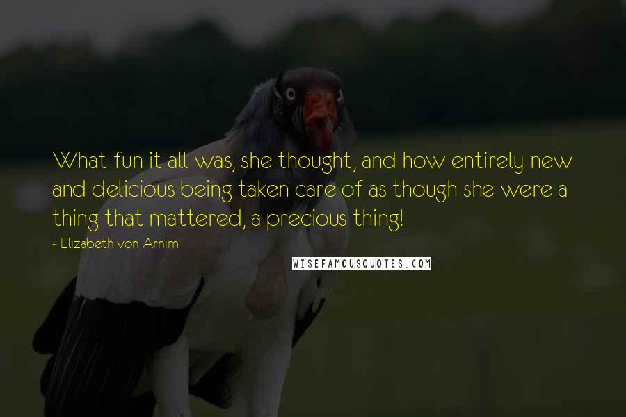 Elizabeth Von Arnim Quotes: What fun it all was, she thought, and how entirely new and delicious being taken care of as though she were a thing that mattered, a precious thing!