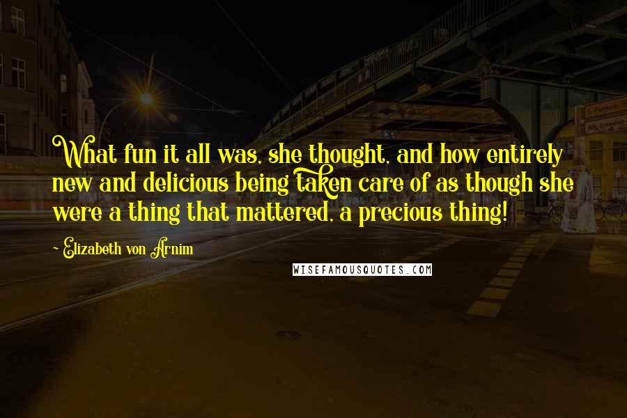 Elizabeth Von Arnim Quotes: What fun it all was, she thought, and how entirely new and delicious being taken care of as though she were a thing that mattered, a precious thing!