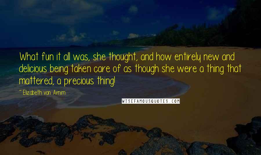 Elizabeth Von Arnim Quotes: What fun it all was, she thought, and how entirely new and delicious being taken care of as though she were a thing that mattered, a precious thing!