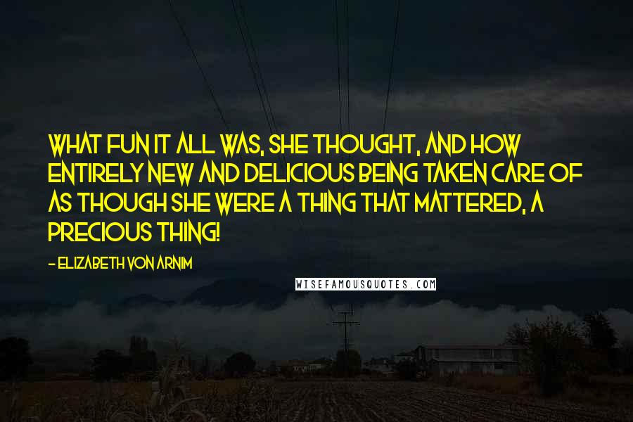 Elizabeth Von Arnim Quotes: What fun it all was, she thought, and how entirely new and delicious being taken care of as though she were a thing that mattered, a precious thing!