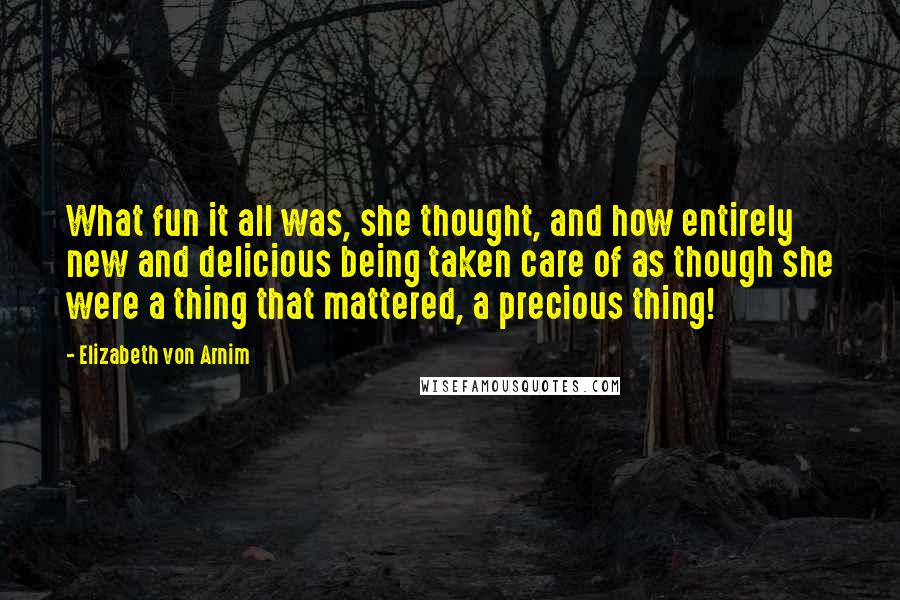 Elizabeth Von Arnim Quotes: What fun it all was, she thought, and how entirely new and delicious being taken care of as though she were a thing that mattered, a precious thing!