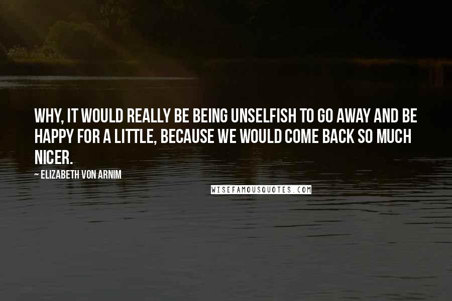 Elizabeth Von Arnim Quotes: Why, it would really be being unselfish to go away and be happy for a little, because we would come back so much nicer.