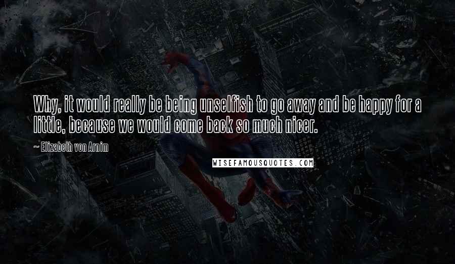Elizabeth Von Arnim Quotes: Why, it would really be being unselfish to go away and be happy for a little, because we would come back so much nicer.