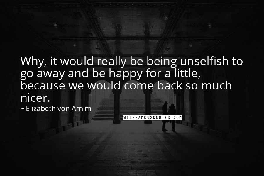 Elizabeth Von Arnim Quotes: Why, it would really be being unselfish to go away and be happy for a little, because we would come back so much nicer.