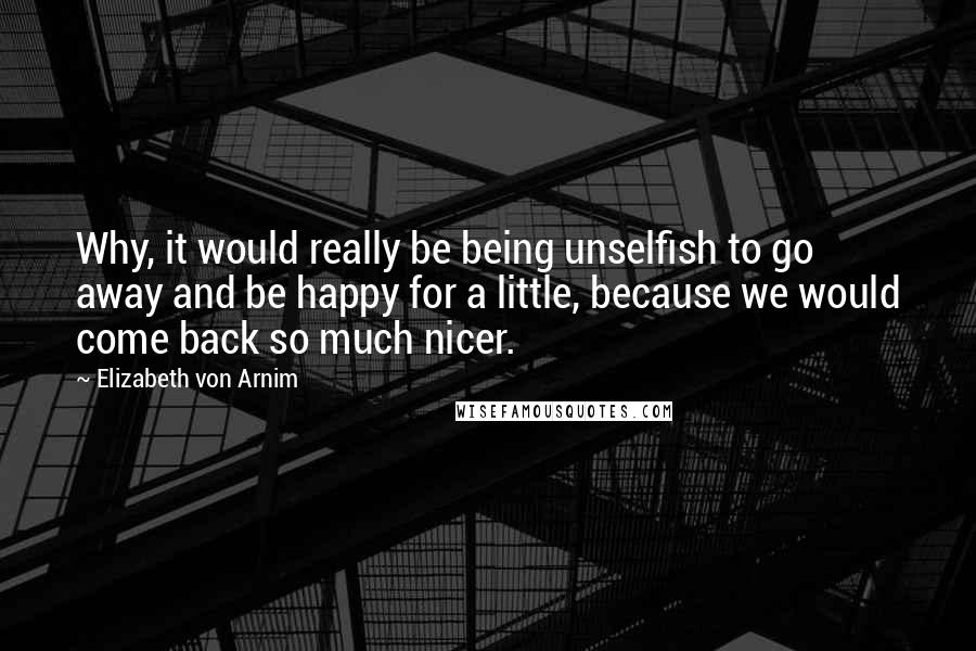 Elizabeth Von Arnim Quotes: Why, it would really be being unselfish to go away and be happy for a little, because we would come back so much nicer.