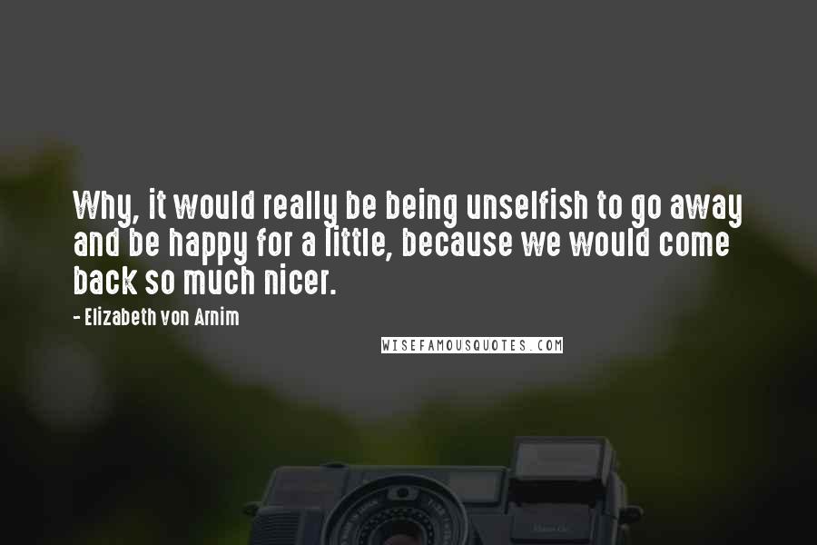 Elizabeth Von Arnim Quotes: Why, it would really be being unselfish to go away and be happy for a little, because we would come back so much nicer.