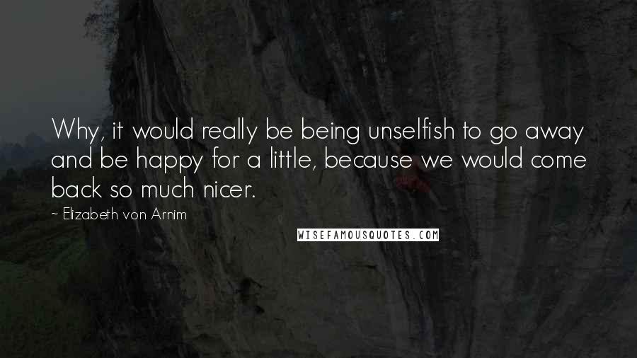 Elizabeth Von Arnim Quotes: Why, it would really be being unselfish to go away and be happy for a little, because we would come back so much nicer.