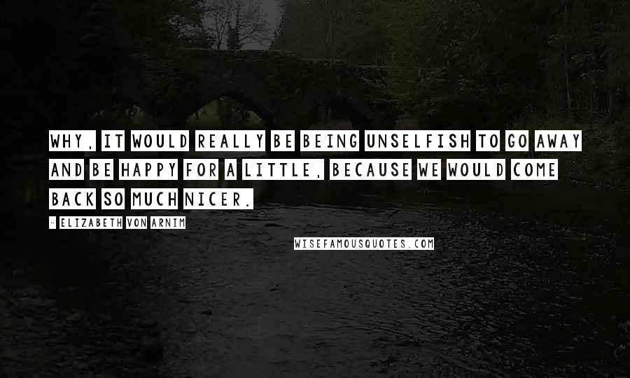 Elizabeth Von Arnim Quotes: Why, it would really be being unselfish to go away and be happy for a little, because we would come back so much nicer.