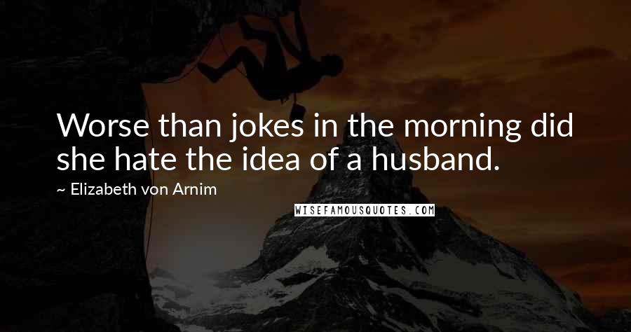 Elizabeth Von Arnim Quotes: Worse than jokes in the morning did she hate the idea of a husband.