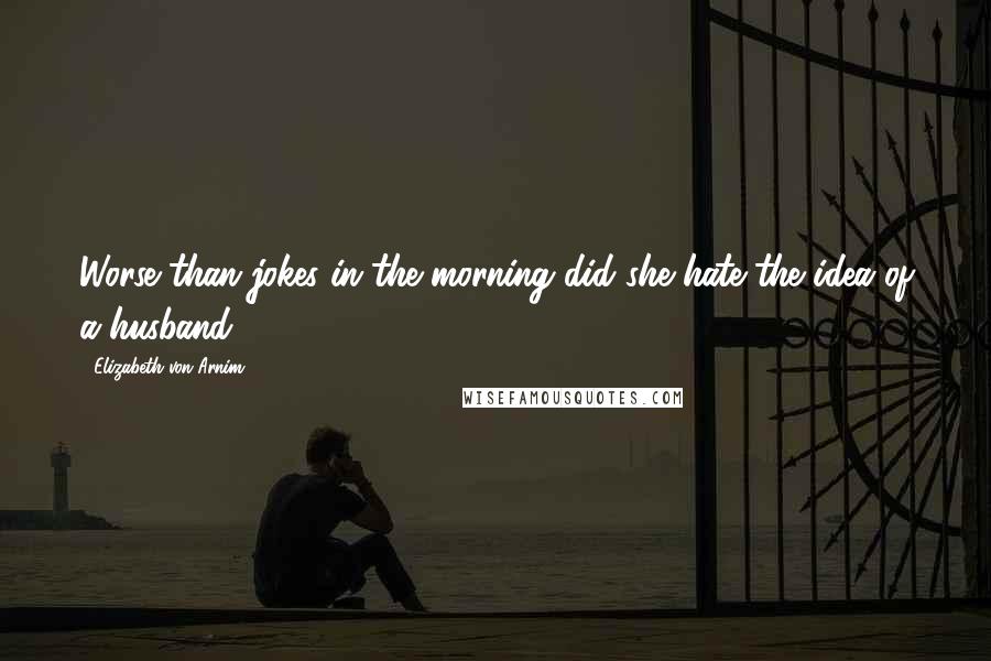 Elizabeth Von Arnim Quotes: Worse than jokes in the morning did she hate the idea of a husband.