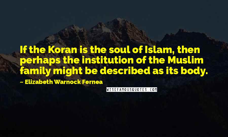 Elizabeth Warnock Fernea Quotes: If the Koran is the soul of Islam, then perhaps the institution of the Muslim family might be described as its body.