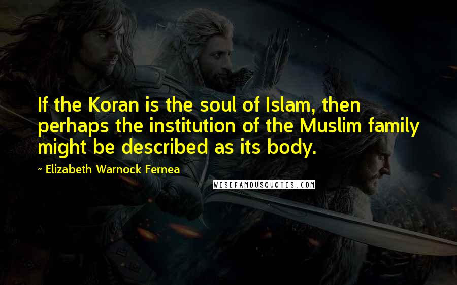 Elizabeth Warnock Fernea Quotes: If the Koran is the soul of Islam, then perhaps the institution of the Muslim family might be described as its body.