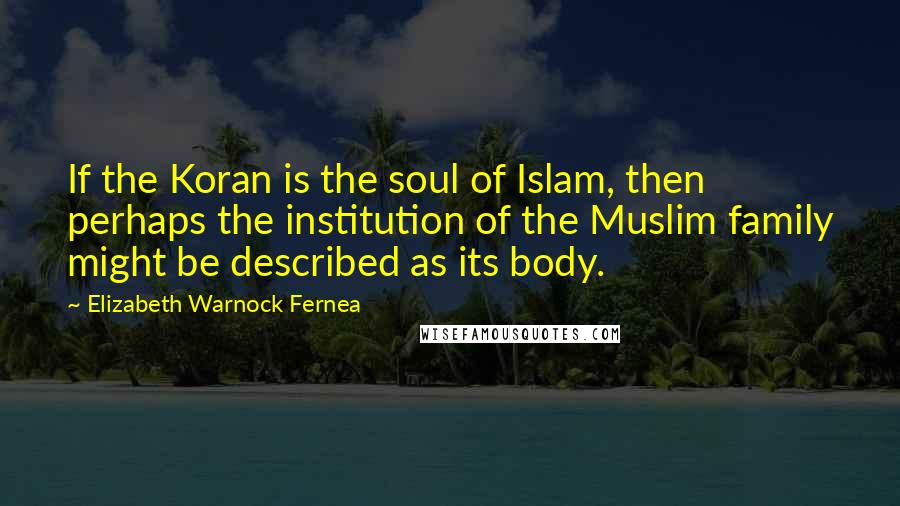 Elizabeth Warnock Fernea Quotes: If the Koran is the soul of Islam, then perhaps the institution of the Muslim family might be described as its body.