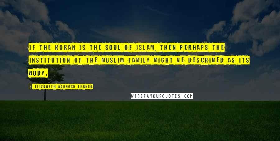 Elizabeth Warnock Fernea Quotes: If the Koran is the soul of Islam, then perhaps the institution of the Muslim family might be described as its body.